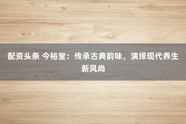 配资头条 今裕堂：传承古典韵味，演绎现代养生新风尚