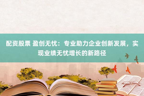 配资股票 盈创无忧：专业助力企业创新发展，实现业绩无忧增长的新路径