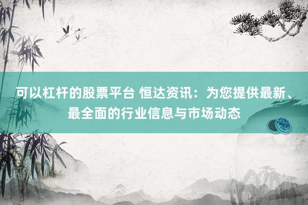 可以杠杆的股票平台 恒达资讯：为您提供最新、最全面的行业信息与市场动态