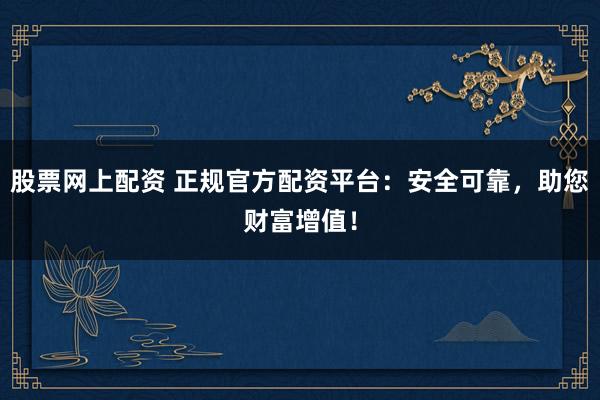 股票网上配资 正规官方配资平台：安全可靠，助您财富增值！