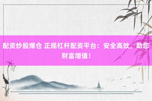 配资炒股爆仓 正规杠杆配资平台：安全高效，助您财富增值！