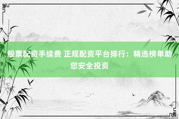 股票配资手续费 正规配资平台排行：精选榜单助您安全投资