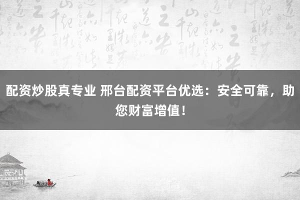 配资炒股真专业 邢台配资平台优选：安全可靠，助您财富增值！