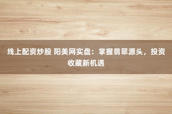 线上配资炒股 阳美网实盘：掌握翡翠源头，投资收藏新机遇