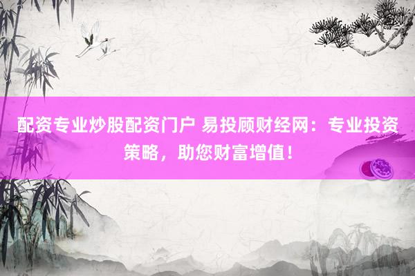 配资专业炒股配资门户 易投顾财经网：专业投资策略，助您财富增值！