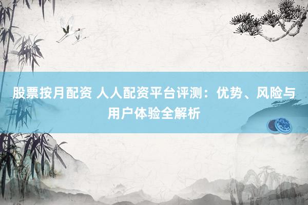 股票按月配资 人人配资平台评测：优势、风险与用户体验全解析