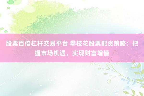 股票百倍杠杆交易平台 攀枝花股票配资策略：把握市场机遇，实现财富增值