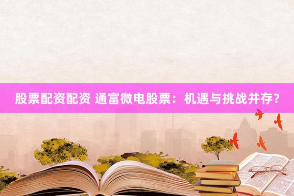 股票配资配资 通富微电股票：机遇与挑战并存？