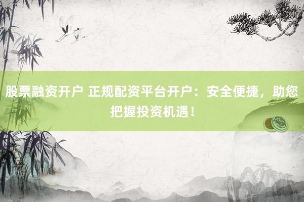 股票融资开户 正规配资平台开户：安全便捷，助您把握投资机遇！