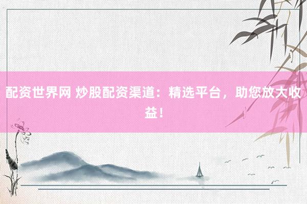 配资世界网 炒股配资渠道：精选平台，助您放大收益！