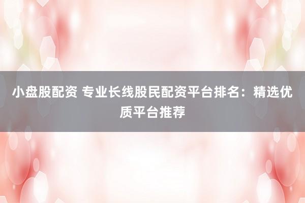 小盘股配资 专业长线股民配资平台排名：精选优质平台推荐