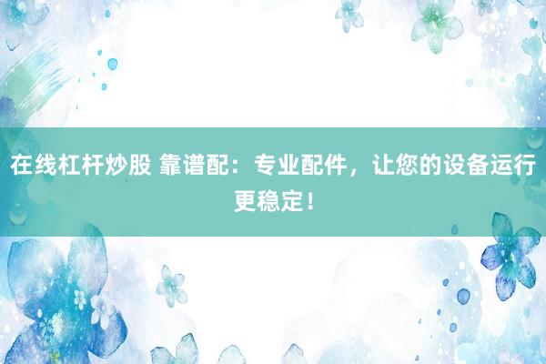 在线杠杆炒股 靠谱配：专业配件，让您的设备运行更稳定！