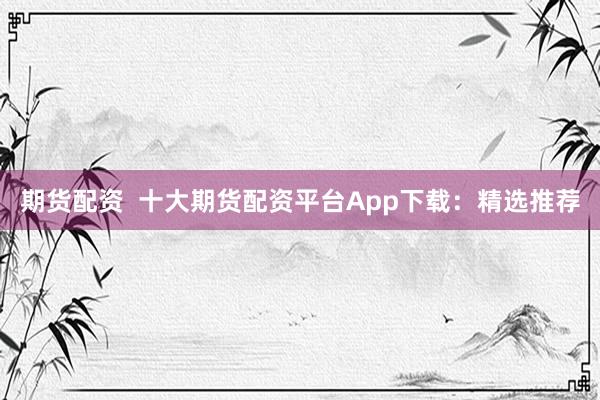 期货配资  十大期货配资平台App下载：精选推荐