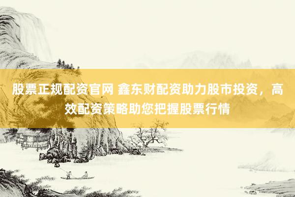 股票正规配资官网 鑫东财配资助力股市投资，高效配资策略助您把握股票行情