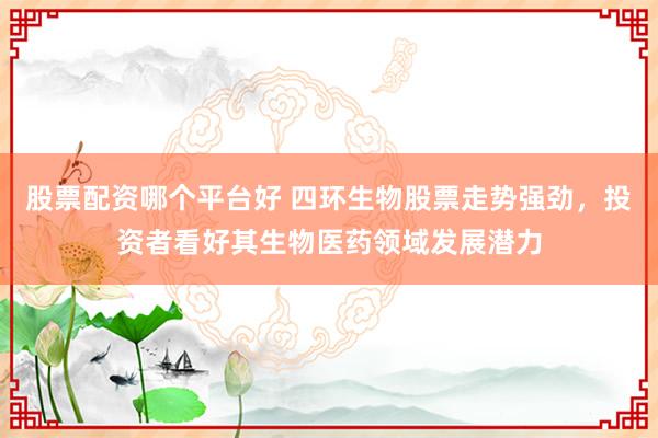 股票配资哪个平台好 四环生物股票走势强劲，投资者看好其生物医药领域发展潜力