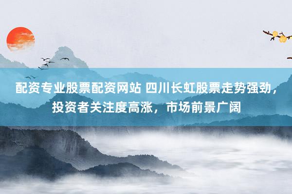 配资专业股票配资网站 四川长虹股票走势强劲，投资者关注度高涨，市场前景广阔