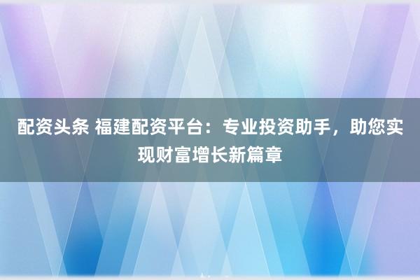 配资头条 福建配资平台：专业投资助手，助您实现财富增长新篇章