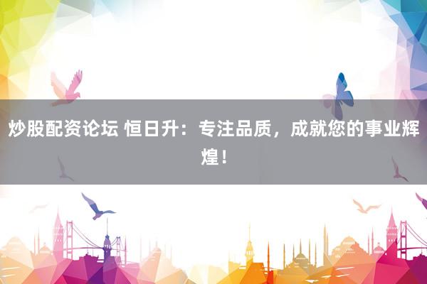 炒股配资论坛 恒日升：专注品质，成就您的事业辉煌！