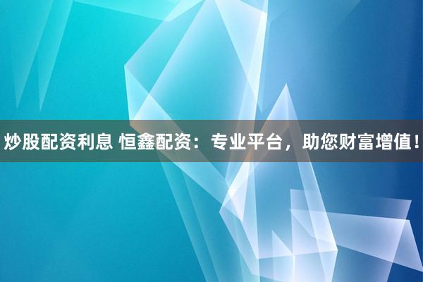 炒股配资利息 恒鑫配资：专业平台，助您财富增值！