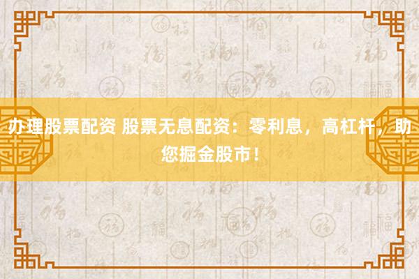 办理股票配资 股票无息配资：零利息，高杠杆，助您掘金股市！
