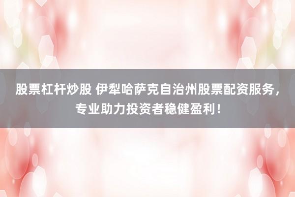 股票杠杆炒股 伊犁哈萨克自治州股票配资服务，专业助力投资者稳健盈利！