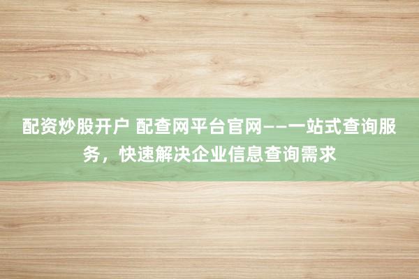 配资炒股开户 配查网平台官网——一站式查询服务，快速解决企业信息查询需求