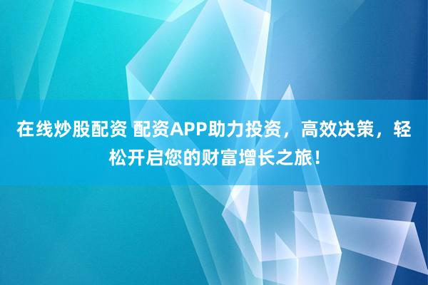 在线炒股配资 配资APP助力投资，高效决策，轻松开启您的财富增长之旅！