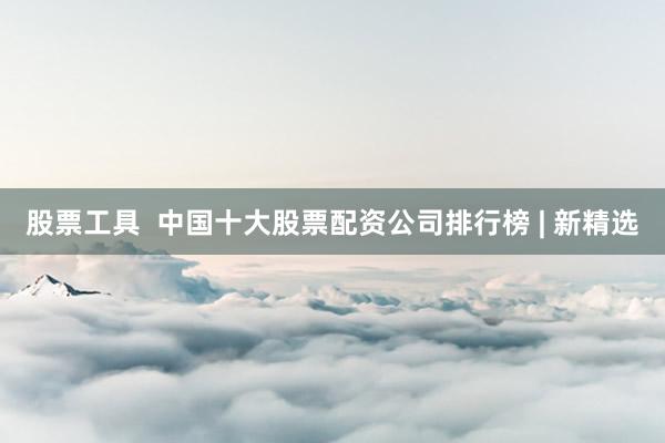 股票工具  中国十大股票配资公司排行榜 | 新精选