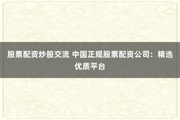 股票配资炒股交流 中国正规股票配资公司：精选优质平台