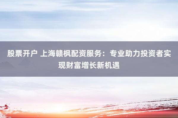 股票开户 上海赣枫配资服务：专业助力投资者实现财富增长新机遇