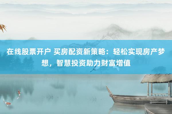 在线股票开户 买房配资新策略：轻松实现房产梦想，智慧投资助力财富增值