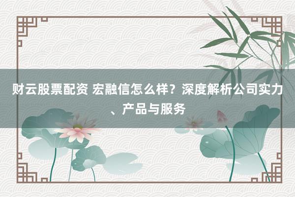 财云股票配资 宏融信怎么样？深度解析公司实力、产品与服务