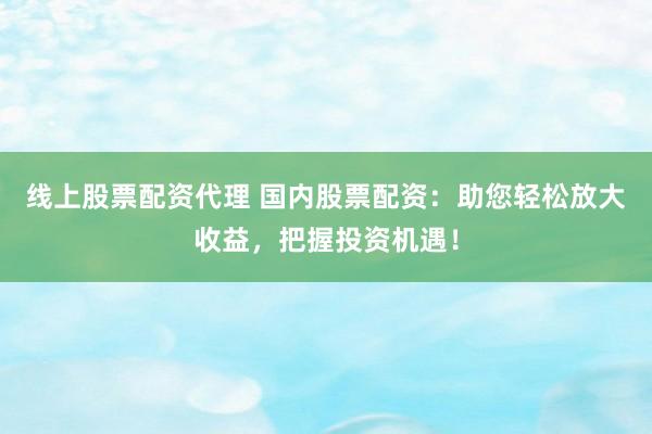 线上股票配资代理 国内股票配资：助您轻松放大收益，把握投资机遇！