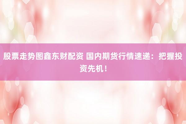 股票走势图鑫东财配资 国内期货行情速递：把握投资先机！