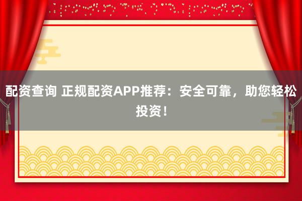 配资查询 正规配资APP推荐：安全可靠，助您轻松投资！