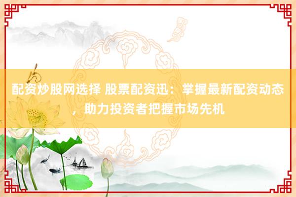 配资炒股网选择 股票配资迅：掌握最新配资动态，助力投资者把握市场先机