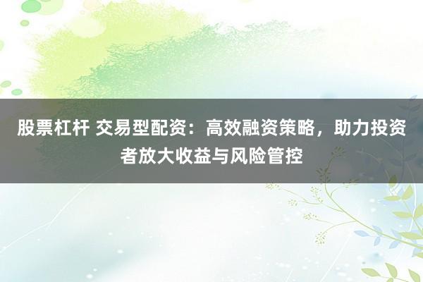 股票杠杆 交易型配资：高效融资策略，助力投资者放大收益与风险管控