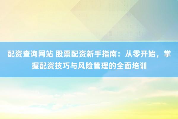 配资查询网站 股票配资新手指南：从零开始，掌握配资技巧与风险管理的全面培训