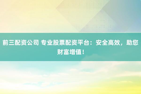 前三配资公司 专业股票配资平台：安全高效，助您财富增值！