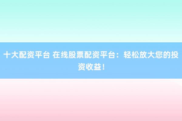 十大配资平台 在线股票配资平台：轻松放大您的投资收益！