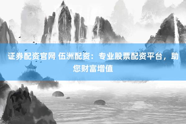 证券配资官网 伍洲配资：专业股票配资平台，助您财富增值
