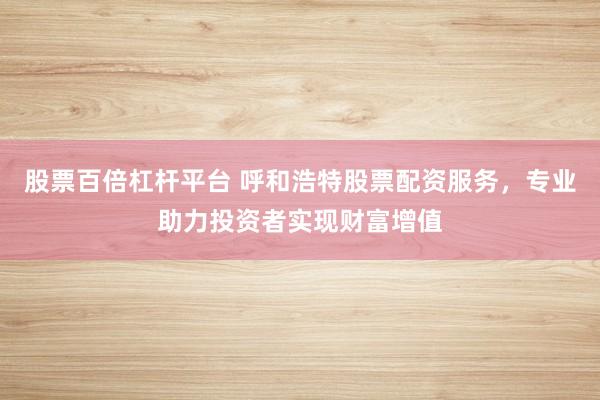 股票百倍杠杆平台 呼和浩特股票配资服务，专业助力投资者实现财富增值