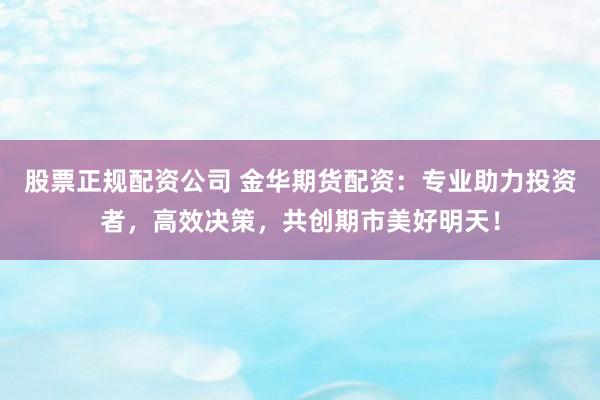 股票正规配资公司 金华期货配资：专业助力投资者，高效决策，共创期市美好明天！