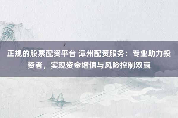 正规的股票配资平台 漳州配资服务：专业助力投资者，实现资金增值与风险控制双赢