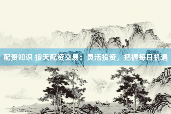 配资知识 按天配资交易：灵活投资，把握每日机遇