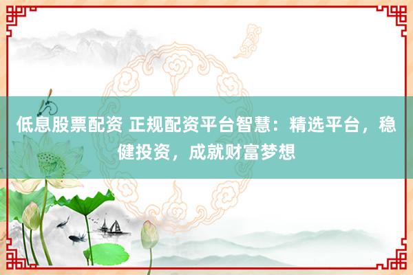 低息股票配资 正规配资平台智慧：精选平台，稳健投资，成就财富梦想