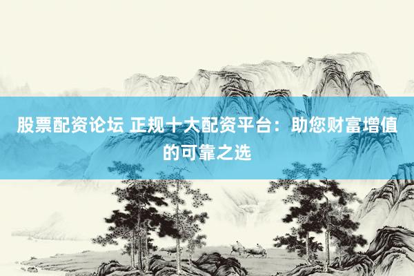 股票配资论坛 正规十大配资平台：助您财富增值的可靠之选