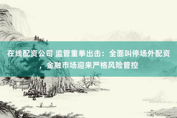 在线配资公司 监管重拳出击：全面叫停场外配资，金融市场迎来严格风险管控