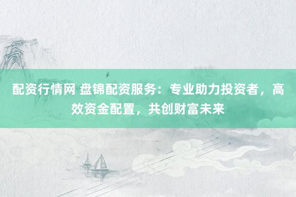 配资行情网 盘锦配资服务：专业助力投资者，高效资金配置，共创财富未来