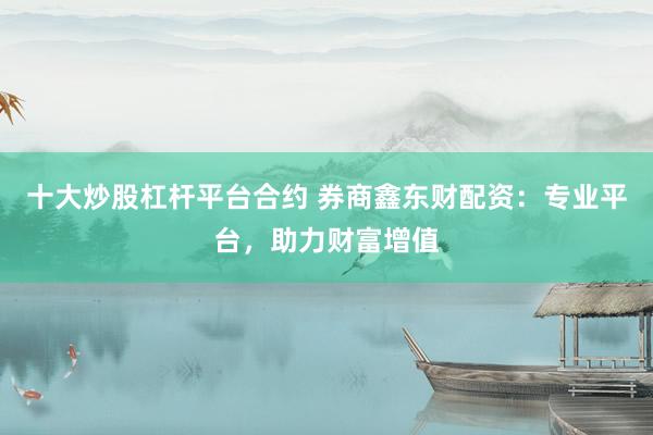 十大炒股杠杆平台合约 券商鑫东财配资：专业平台，助力财富增值